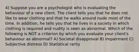 4) Suppose you are a psychologist who is evaluating the behaviour of a new client. The client tells you that he does not like to wear clothing and that he walks around nude most of the time. In addition, he tells you that he lives in a society in which clothing is required and nudity is seen as abnormal. Which of the following is NOT a criterion by which you evaluate your client's behaviour as abnormal? A) Societal disapproval B) Impairment C) Subjective distress D) Statistical rarity