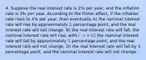 4. Suppose the real interest rate is 2% per year, and the inflation rate is 3% per year. According to the Fisher effect, if the inflation rate rises to 4% per year, then eventually A) the nominal interest rate will rise by approximately 1 percentage point, and the real interest rate will not change. B) the real interest rate will fall, the nominal interest rate will rise, with i ‐ r = C) the nominal interest rate will fall by approximately 1 percentage point, and the real interest rate will not change. D) the real interest rate will fall by 1 percentage point, and the nominal interest rate will not change.