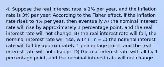 4. Suppose the real interest rate is 2% per year, and the inflation rate is 3% per year. According to the Fisher effect, if the inflation rate rises to 4% per year, then eventually A) the nominal interest rate will rise by approximately 1 percentage point, and the real interest rate will not change. B) the real interest rate will fall, the nominal interest rate will rise, with i ‐ r = C) the nominal interest rate will fall by approximately 1 percentage point, and the real interest rate will not change. D) the real interest rate will fall by 1 percentage point, and the nominal interest rate will not change.