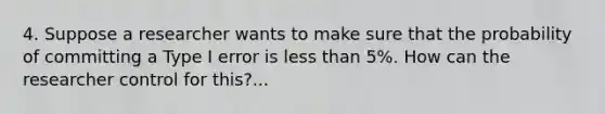 4. Suppose a researcher wants to make sure that the probability of committing a Type I error is less than 5%. How can the researcher control for this?...