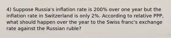 4) Suppose Russia's inflation rate is 200% over one year but the inflation rate in Switzerland is only 2%. According to relative PPP, what should happen over the year to the Swiss franc's exchange rate against the Russian ruble?