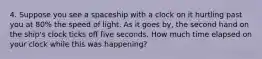 4. Suppose you see a spaceship with a clock on it hurtling past you at 80% the speed of light. As it goes by, the second hand on the ship's clock ticks off five seconds. How much time elapsed on your clock while this was happening?