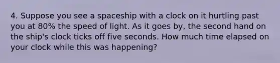 4. Suppose you see a spaceship with a clock on it hurtling past you at 80% the speed of light. As it goes by, the second hand on the ship's clock ticks off five seconds. How much time elapsed on your clock while this was happening?