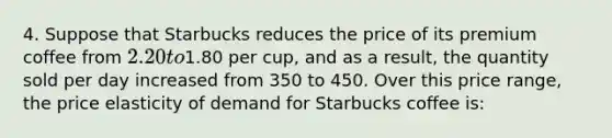 4. Suppose that Starbucks reduces the price of its premium coffee from 2.20 to1.80 per cup, and as a result, the quantity sold per day increased from 350 to 450. Over this price range, the price elasticity of demand for Starbucks coffee is: