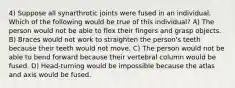 4) Suppose all synarthrotic joints were fused in an individual. Which of the following would be true of this individual? A) The person would not be able to flex their fingers and grasp objects. B) Braces would not work to straighten the person's teeth because their teeth would not move. C) The person would not be able to bend forward because their vertebral column would be fused. D) Head-turning would be impossible because the atlas and axis would be fused.