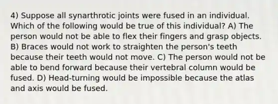 4) Suppose all synarthrotic joints were fused in an individual. Which of the following would be true of this individual? A) The person would not be able to flex their fingers and grasp objects. B) Braces would not work to straighten the person's teeth because their teeth would not move. C) The person would not be able to bend forward because their vertebral column would be fused. D) Head-turning would be impossible because the atlas and axis would be fused.