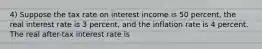 4) Suppose the tax rate on interest income is 50 percent, the real interest rate is 3 percent, and the inflation rate is 4 percent. The real after-tax interest rate is