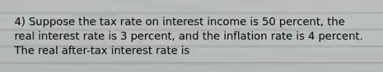 4) Suppose the tax rate on interest income is 50 percent, the real interest rate is 3 percent, and the inflation rate is 4 percent. The real after-tax interest rate is