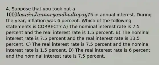 4. Suppose that you took out a 1000 loan in January and had to pay75 in annual interest. During the year, inflation was 6 percent. Which of the following statements is CORRECT? A) The nominal interest rate is 7.5 percent and the real interest rate is 1.5 percent. B) The nominal interest rate is 7.5 percent and the real interest rate is 13.5 percent. C) The real interest rate is 7.5 percent and the nominal interest rate is 1.5 percent. D) The real interest rate is 6 percent and the nominal interest rate is 7.5 percent.