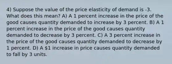 4) Suppose the value of the price elasticity of demand is -3. What does this mean? A) A 1 percent increase in the price of the good causes quantity demanded to increase by 3 percent. B) A 1 percent increase in the price of the good causes quantity demanded to decrease by 3 percent. C) A 3 percent increase in the price of the good causes quantity demanded to decrease by 1 percent. D) A 1 increase in price causes quantity demanded to fall by 3 units.