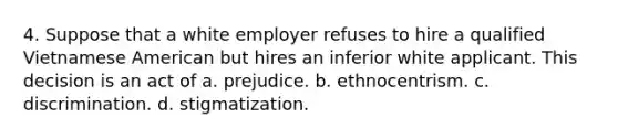 4. Suppose that a white employer refuses to hire a qualified Vietnamese American but hires an inferior white applicant. This decision is an act of a. prejudice. b. ethnocentrism. c. discrimination. d. stigmatization.