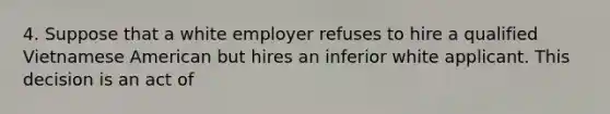 4. Suppose that a white employer refuses to hire a qualified Vietnamese American but hires an inferior white applicant. This decision is an act of