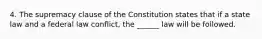 4. The supremacy clause of the Constitution states that if a state law and a federal law conflict, the ______ law will be followed.