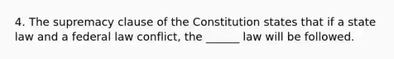 4. The supremacy clause of the Constitution states that if a state law and a federal law conflict, the ______ law will be followed.