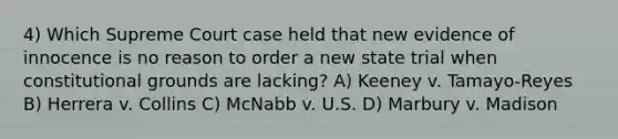 4) Which Supreme Court case held that new evidence of innocence is no reason to order a new state trial when constitutional grounds are lacking? A) Keeney v. Tamayo-Reyes B) Herrera v. Collins C) McNabb v. U.S. D) Marbury v. Madison