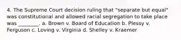 4. The Supreme Court decision ruling that "separate but equal" was constitutional and allowed racial segregation to take place was ________. a. Brown v. Board of Education b. Plessy v. Ferguson c. Loving v. Virginia d. Shelley v. Kraemer