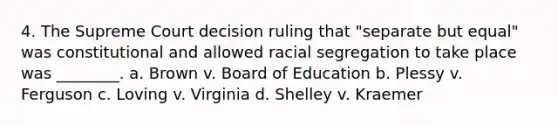 4. The Supreme Court decision ruling that "separate but equal" was constitutional and allowed racial segregation to take place was ________. a. Brown v. Board of Education b. Plessy v. Ferguson c. Loving v. Virginia d. Shelley v. Kraemer