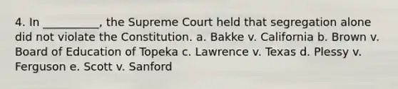 4. In __________, the Supreme Court held that segregation alone did not violate the Constitution. a. Bakke v. California b. Brown v. Board of Education of Topeka c. Lawrence v. Texas d. Plessy v. Ferguson e. Scott v. Sanford