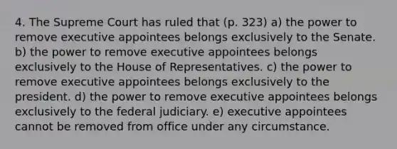 4. The Supreme Court has ruled that (p. 323) a) the power to remove executive appointees belongs exclusively to the Senate. b) the power to remove executive appointees belongs exclusively to the House of Representatives. c) the power to remove executive appointees belongs exclusively to the president. d) the power to remove executive appointees belongs exclusively to the federal judiciary. e) executive appointees cannot be removed from office under any circumstance.