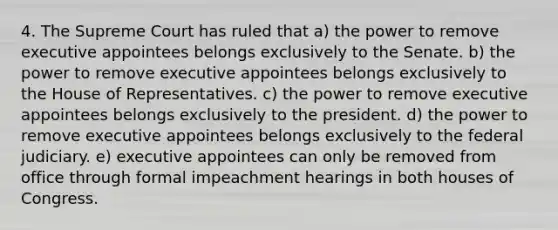 4. The Supreme Court has ruled that a) the power to remove executive appointees belongs exclusively to the Senate. b) the power to remove executive appointees belongs exclusively to the House of Representatives. c) the power to remove executive appointees belongs exclusively to the president. d) the power to remove executive appointees belongs exclusively to the federal judiciary. e) executive appointees can only be removed from office through formal impeachment hearings in both houses of Congress.