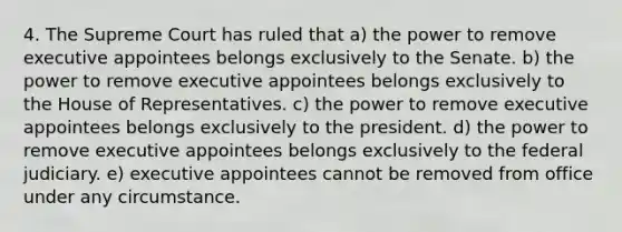 4. The Supreme Court has ruled that a) the power to remove executive appointees belongs exclusively to the Senate. b) the power to remove executive appointees belongs exclusively to the House of Representatives. c) the power to remove executive appointees belongs exclusively to the president. d) the power to remove executive appointees belongs exclusively to the federal judiciary. e) executive appointees cannot be removed from office under any circumstance.