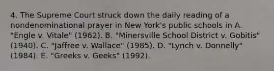 4. The Supreme Court struck down the daily reading of a nondenominational prayer in New York's public schools in A. "Engle v. Vitale" (1962). B. "Minersville School District v. Gobitis" (1940). C. "Jaffree v. Wallace" (1985). D. "Lynch v. Donnelly" (1984). E. "Greeks v. Geeks" (1992).