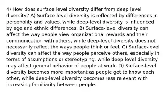 4) How does surface-level diversity differ from deep-level diversity? A) Surface-level diversity is reflected by differences in personality and values, while deep-level diversity is influenced by age and ethnic differences. B) Surface-level diversity can affect the way people view organizational rewards and their communication with others, while deep-level diversity does not necessarily reflect the ways people think or feel. C) Surface-level diversity can affect the way people perceive others, especially in terms of assumptions or stereotyping, while deep-level diversity may affect general behavior of people at work. D) Surface-level diversity becomes more important as people get to know each other, while deep-level diversity becomes less relevant with increasing familiarity between people.