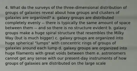 4. What do the surveys of the three-dimensional distribution of groups of galaxies reveal about how groups and clusters of galaxies are organized? a. galaxy groups are distributed completely evenly -- there is typically the same amount of space between them -- and so there is no structure evident b. galaxy groups make a huge spiral structure that resembles the Milky Way (but is much bigger) c. galaxy groups are organized into huge spherical "lumps" with concentric rings of groups of galaxies around each lump d. galaxy groups are organized into huge filaments with great voids between them e. astronomers cannot get any sense with our present-day instruments of how groups of galaxies are distributed on the large scale