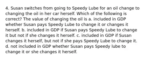 4. Susan switches from going to Speedy Lube for an oil change to changing the oil in her car herself. Which of the following is correct? The value of changing the oil is a. included in GDP whether Susan pays Speedy Lube to change it or changes it herself. b. included in GDP if Susan pays Speedy Lube to change it but not if she changes it herself. c. included in GDP if Susan changes it herself, but not if she pays Speedy Lube to change it. d. not included in GDP whether Susan pays Speedy lube to change it or she changes it herself.