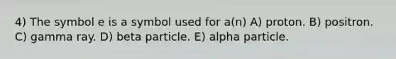 4) The symbol e is a symbol used for a(n) A) proton. B) positron. C) gamma ray. D) beta particle. E) alpha particle.