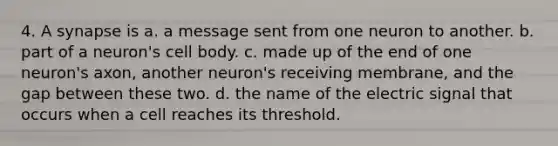 4. A synapse is a. a message sent from one neuron to another. b. part of a neuron's cell body. c. made up of the end of one neuron's axon, another neuron's receiving membrane, and the gap between these two. d. the name of the electric signal that occurs when a cell reaches its threshold.