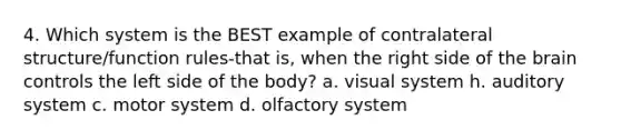 4. Which system is the BEST example of contralateral structure/function rules-that is, when the right side of the brain controls the left side of the body? a. visual system h. auditory system c. motor system d. olfactory system