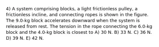 4) A system comprising blocks, a light frictionless pulley, a frictionless incline, and connecting ropes is shown in the figure. The 9.0-kg block accelerates downward when the system is released from rest. The tension in the rope connecting the 6.0-kg block and the 4.0-kg block is closest to A) 30 N. B) 33 N. C) 36 N. D) 39 N. E) 42 N.