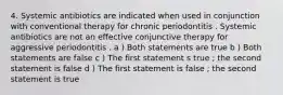 4. Systemic antibiotics are indicated when used in conjunction with conventional therapy for chronic periodontitis . Systemic antibiotics are not an effective conjunctive therapy for aggressive periodontitis . a ) Both statements are true b ) Both statements are false c ) The first statement s true ; the second statement is false d ) The first statement is false ; the second statement is true