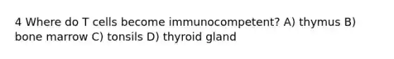 4 Where do T cells become immunocompetent? A) thymus B) bone marrow C) tonsils D) thyroid gland