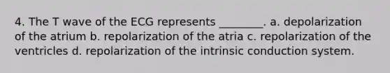 4. The T wave of the ECG represents ________. a. depolarization of the atrium b. repolarization of the atria c. repolarization of the ventricles d. repolarization of the intrinsic conduction system.