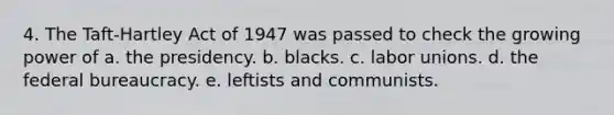 4. The Taft-Hartley Act of 1947 was passed to check the growing power of a. the presidency. b. blacks. c. labor unions. d. the federal bureaucracy. e. leftists and communists.