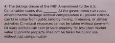 4) The takings clause of the Fifth Amendment to the U.S. Constitution states that ________. A) the government can cause environmental damage without compensation B) private citizens can take value from public land by mining, timbering, or similar activities C) natural resources cannot be taken without payment D) state entities can take private property for less than market value E) private property shall not be taken for public use without just compensation