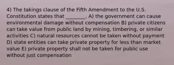 4) The takings clause of the Fifth Amendment to the U.S. Constitution states that ________. A) the government can cause environmental damage without compensation B) private citizens can take value from public land by mining, timbering, or similar activities C) <a href='https://www.questionai.com/knowledge/k6l1d2KrZr-natural-resources' class='anchor-knowledge'>natural resources</a> cannot be taken without payment D) state entities can take private property for <a href='https://www.questionai.com/knowledge/k7BtlYpAMX-less-than' class='anchor-knowledge'>less than</a> market value E) private property shall not be taken for public use without just compensation