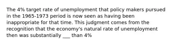 The​ 4% target rate of unemployment that policy makers pursued in the​ 1965-1973 period is now seen as having been inappropriate for that time. This judgment comes from the recognition that the​ economy's natural rate of unemployment then was substantially ___ than 4%