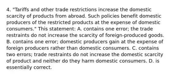 4. "Tariffs and other trade restrictions increase the domestic scarcity of products from abroad. Such policies benefit domestic producers of the restricted products at the expense of domestic consumers." This statement: A. contains one error; the trade restraints do not increase the scarcity of foreign-produced goods. B. contains one error; domestic producers gain at the expense of foreign producers rather than domestic consumers. C. contains two errors; trade restraints do not increase the domestic scarcity of product and neither do they harm domestic consumers. D. is essentially correct.