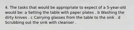 4. The tasks that would be appropriate to expect of a 5-year-old would be: a Setting the table with paper plates . b Washing the dirty knives . c Carrying glasses from the table to the sink . d Scrubbing out the sink with cleanser .