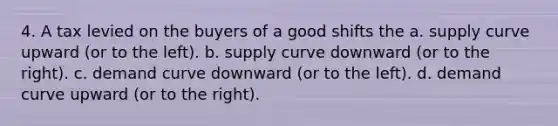 4. A tax levied on the buyers of a good shifts the a. supply curve upward (or to the left). b. supply curve downward (or to the right). c. demand curve downward (or to the left). d. demand curve upward (or to the right).