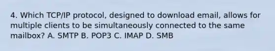 4. Which TCP/IP protocol, designed to download email, allows for multiple clients to be simultaneously connected to the same mailbox? A. SMTP B. POP3 C. IMAP D. SMB