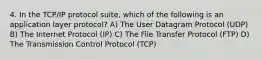 4. In the TCP/IP protocol suite, which of the following is an application layer protocol? A) The User Datagram Protocol (UDP) B) The Internet Protocol (IP) C) The File Transfer Protocol (FTP) D) The Transmission Control Protocol (TCP)