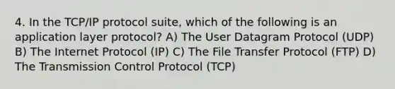 4. In the TCP/IP protocol suite, which of the following is an application layer protocol? A) The User Datagram Protocol (UDP) B) The Internet Protocol (IP) C) The File Transfer Protocol (FTP) D) The Transmission Control Protocol (TCP)