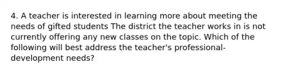 4. A teacher is interested in learning more about meeting the needs of gifted students The district the teacher works in is not currently offering any new classes on the topic. Which of the following will best address the teacher's professional-development needs?