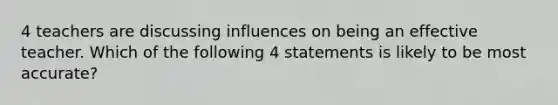 4 teachers are discussing influences on being an effective teacher. Which of the following 4 statements is likely to be most accurate?