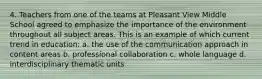 4. Teachers from one of the teams at Pleasant View Middle School agreed to emphasize the importance of the environment throughout all subject areas. This is an example of which current trend in education: a. the use of the communication approach in content areas b. professional collaboration c. whole language d. interdisciplinary thematic units