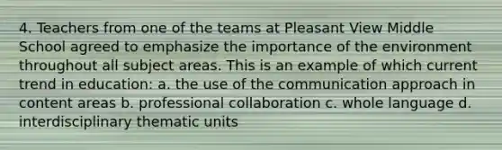 4. Teachers from one of the teams at Pleasant View Middle School agreed to emphasize the importance of the environment throughout all subject areas. This is an example of which current trend in education: a. the use of the communication approach in content areas b. professional collaboration c. whole language d. interdisciplinary thematic units